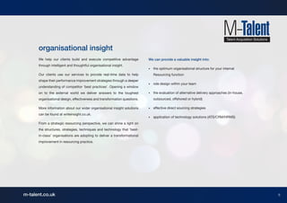organisational insight
      We help our clients build and execute competitive advantage          We can provide a valuable insight into:
      through intelligent and thoughtful organisational insight.
                                                                           •	   the optimum organisational structure for your internal
      Our clients use our services to provide real-time data to help       	    Resourcing function
      shape their performance improvement strategies through a deeper
                                                                           •	   role design within your team
      understanding of competitor ‘best practices’. Opening a window
      on to the external world we deliver answers to the toughest          •	   the evaluation of alternative delivery approaches (in-house,
      organisational design, effectiveness and transformation questions.   	    outsourced, offshored or hybrid)

      More information about our wider organisational insight solutions    •	   effective direct sourcing strategies
      can be found at writeinsight.co.uk.
                                                                           •	   application of technology solutions (ATS/CRM/HRMS)
      From a strategic resourcing perspective, we can shine a light on
      the structures, strategies, techniques and technology that ‘best-
      in-class’ organisations are adopting to deliver a transformational
      improvement in resourcing practice.




m-talent.co.uk                                                                                                                                 8
 