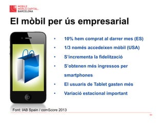 63
El mòbil per ús empresarial
•  10% hem comprat al darrer mes (ES)
•  1/3 només accedeixen mòbil (USA)
•  S’incrementa la fidelització
•  S’obtenen més ingressos per
smartphones
•  El usuaris de Tablet gasten més
•  Variació estacional important
Font: IAB Spain / comScore 2013
 