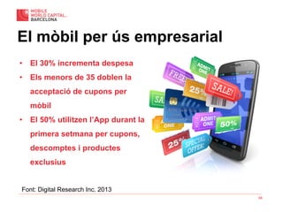 65
El mòbil per ús empresarial
•  El 30% incrementa despesa
•  Els menors de 35 doblen la
acceptació de cupons per
mòbil
•  El 50% utilitzen l’App durant la
primera setmana per cupons,
descomptes i productes
exclusius
Font: Digital Research Inc. 2013
 