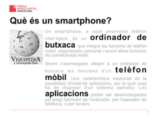 7
Un smartphone, a cops anomenat telèfon
intel·ligent, és un ordinador de
butxaca que integra les funcions de telèfon
mòbil, organitzador personal i sovint altres funcions
de connectivitat mòbil.
Sovint s'aconsegueix afegint a un ordinador de
butxaca les funcions d'un telèfon
mòbil. Una característica essencial és la
possibilitat d'instal·lar aplicacions, per la qual cosa
ha de disposar d'un sistema operatiu. Les
aplicacions poden ser desenvolupades
pel propi fabricant de l'ordinador, per l'operador de
telefonia, o per tercers.
Què és un smartphone?
 