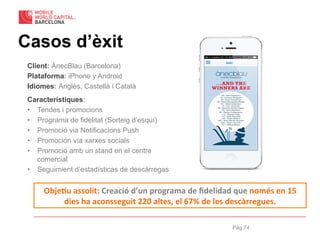 Pàg 74
Casos d’èxit
Client: ÀnecBlau (Barcelona)
Plataforma: iPhone y Android
Idiomes: Anglès, Castellà i Català
Característiques:
•  Tendes i promocions
•  Programa de fidelitat (Sorteig d’esquí)
•  Promoció via Notificacions Push
•  Promoción vía xarxes socials
•  Promoció amb un stand en el centre
comercial
•  Seguimient d’estadísticas de descàrregas
Obje%u	
  assolit:	
  Creació	
  d’un	
  programa	
  de	
  ﬁdelidad	
  que	
  només	
  en	
  15	
  
dies	
  ha	
  aconsseguit	
  220	
  altes,	
  el	
  67%	
  de	
  les	
  descàrregues.	
  
 