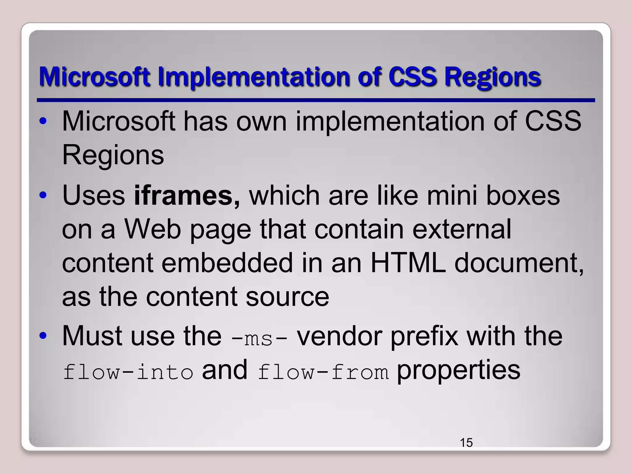 Microsoft Implementation of CSS Regions • Microsoft has own implementation of CSS Regions • Uses iframes, which are like mini boxes on a Web page that contain external content embedded in an HTML document, as the content source • Must use the -ms- vendor prefix with the flow-into and flow-from properties 15 