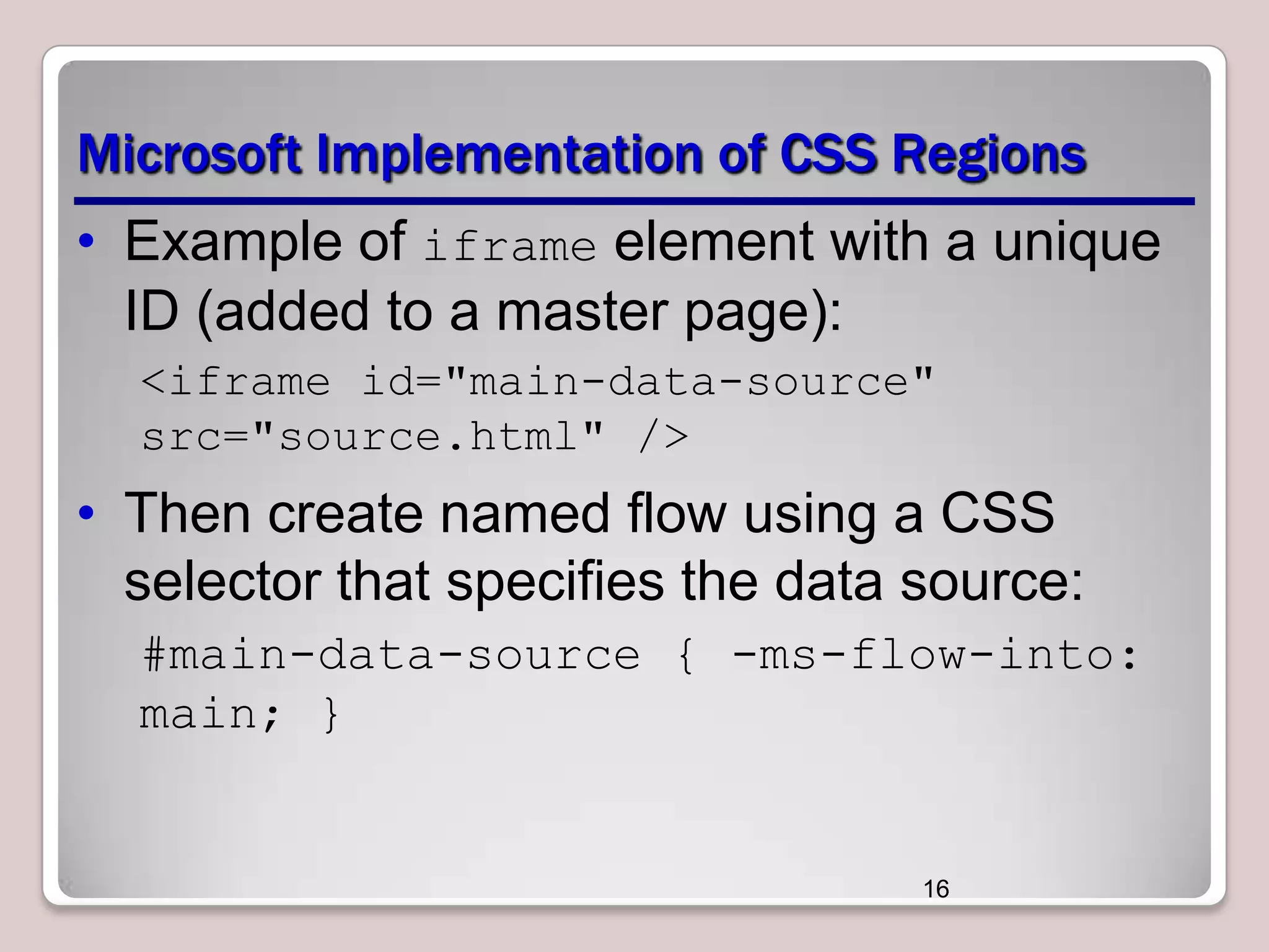 Microsoft Implementation of CSS Regions • Example of iframe element with a unique ID (added to a master page): <iframe id="main-data-source" src="source.html" /> • Then create named flow using a CSS selector that specifies the data source: #main-data-source { -ms-flow-into: main; } 16 