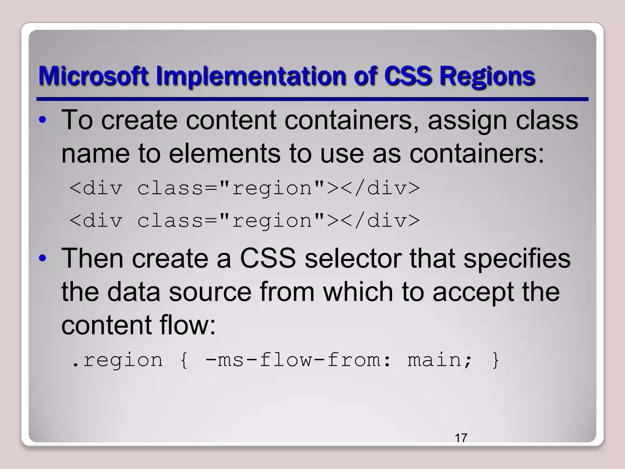 Microsoft Implementation of CSS Regions • To create content containers, assign class name to elements to use as containers: <div class="region"></div> <div class="region"></div> • Then create a CSS selector that specifies the data source from which to accept the content flow: .region { -ms-flow-from: main; } 17 