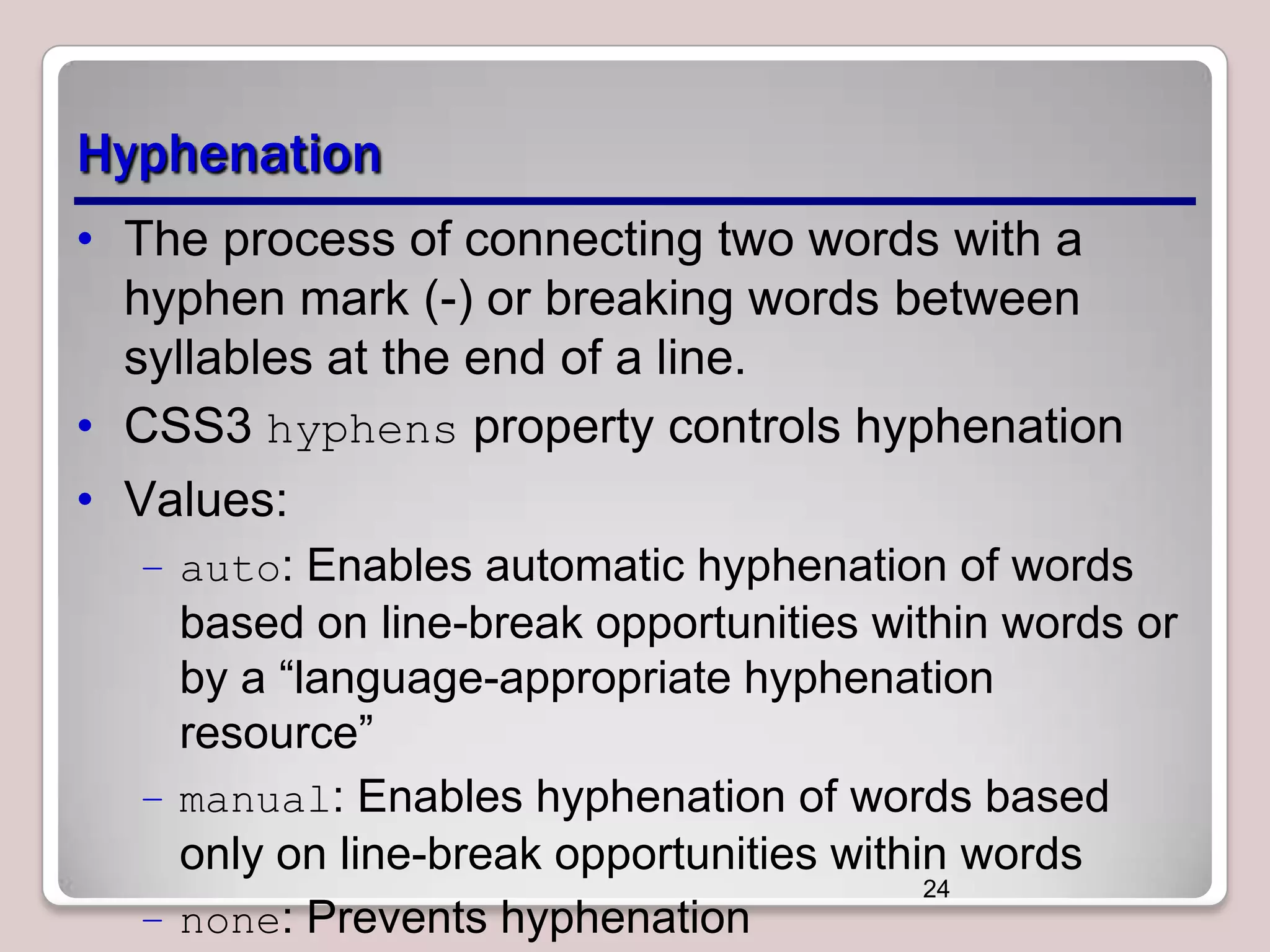 Hyphenation • The process of connecting two words with a hyphen mark (-) or breaking words between syllables at the end of a line. • CSS3 hyphens property controls hyphenation • Values: – auto: Enables automatic hyphenation of words based on line-break opportunities within words or by a “language-appropriate hyphenation resource” – manual: Enables hyphenation of words based only on line-break opportunities within words 24 – none: Prevents hyphenation 