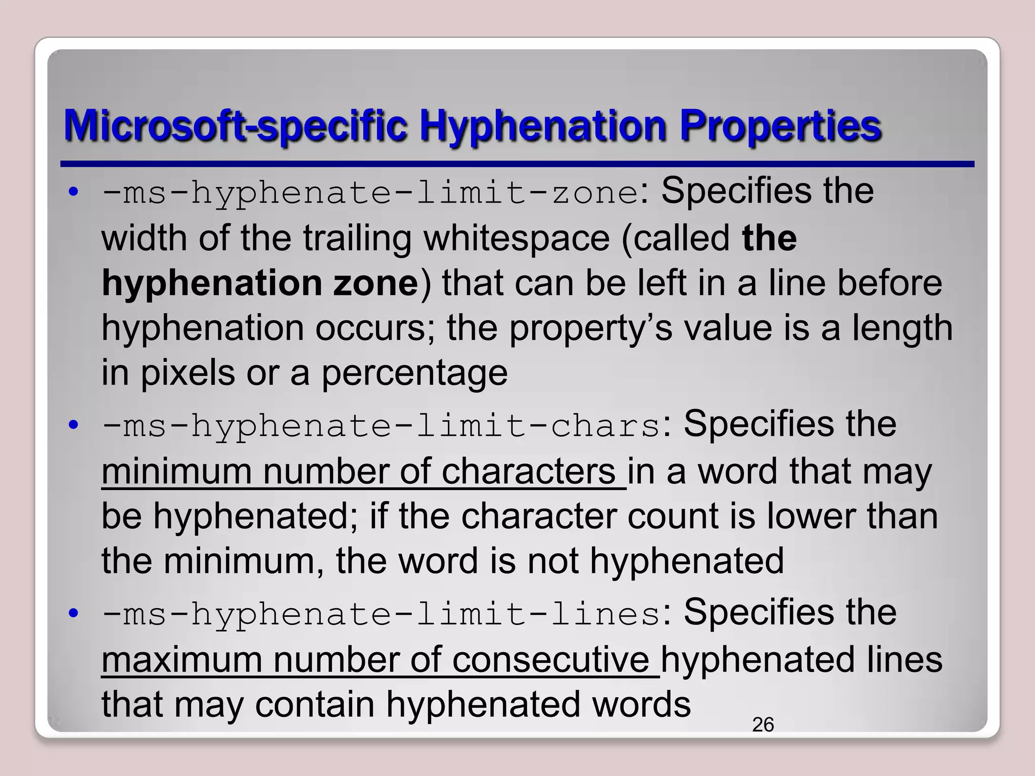 Microsoft-specific Hyphenation Properties • -ms-hyphenate-limit-zone: Specifies the width of the trailing whitespace (called the hyphenation zone) that can be left in a line before hyphenation occurs; the property’s value is a length in pixels or a percentage • -ms-hyphenate-limit-chars: Specifies the minimum number of characters in a word that may be hyphenated; if the character count is lower than the minimum, the word is not hyphenated • -ms-hyphenate-limit-lines: Specifies the maximum number of consecutive hyphenated lines that may contain hyphenated words 26 