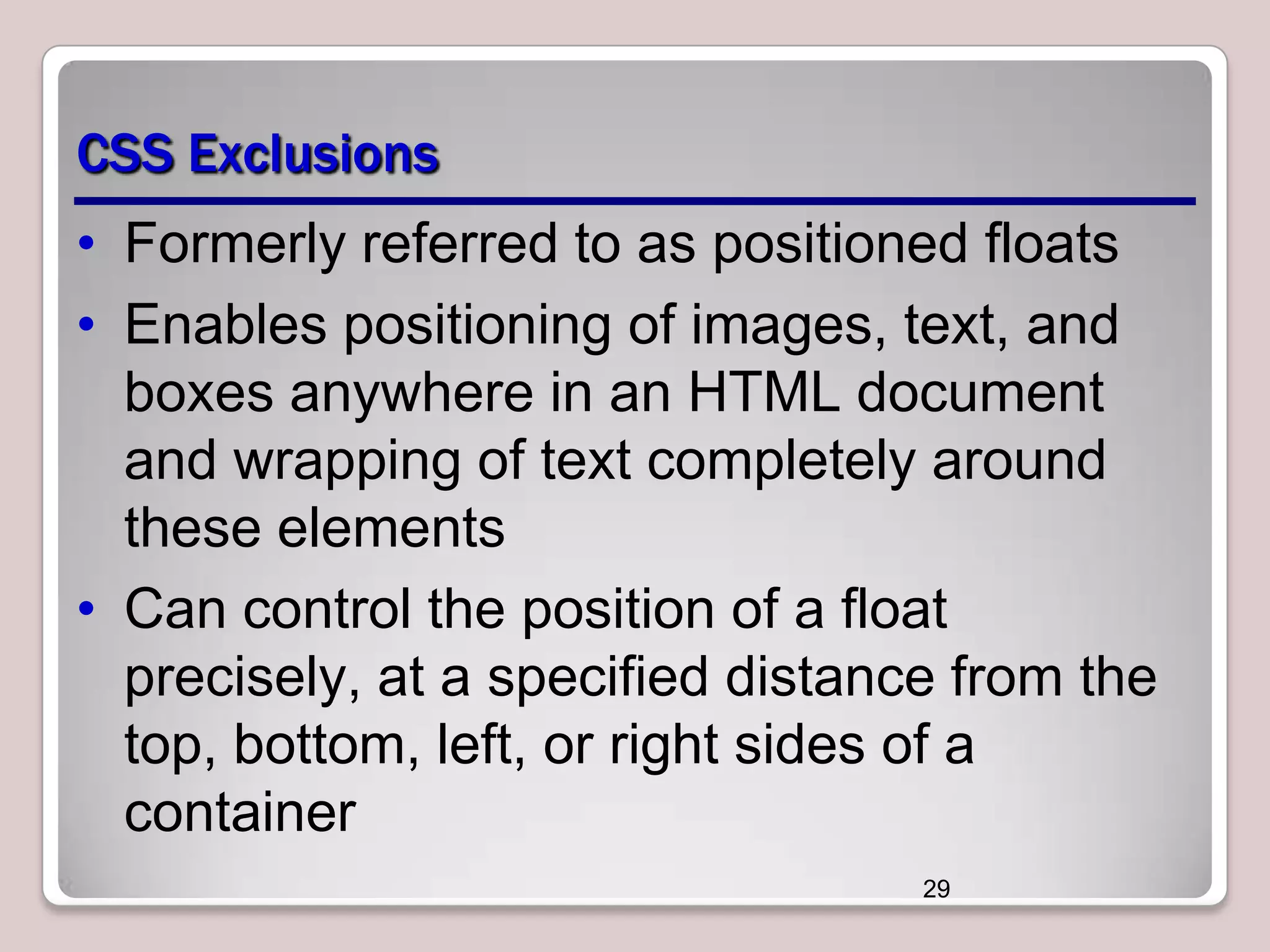 CSS Exclusions • Formerly referred to as positioned floats • Enables positioning of images, text, and boxes anywhere in an HTML document and wrapping of text completely around these elements • Can control the position of a float precisely, at a specified distance from the top, bottom, left, or right sides of a container 29 