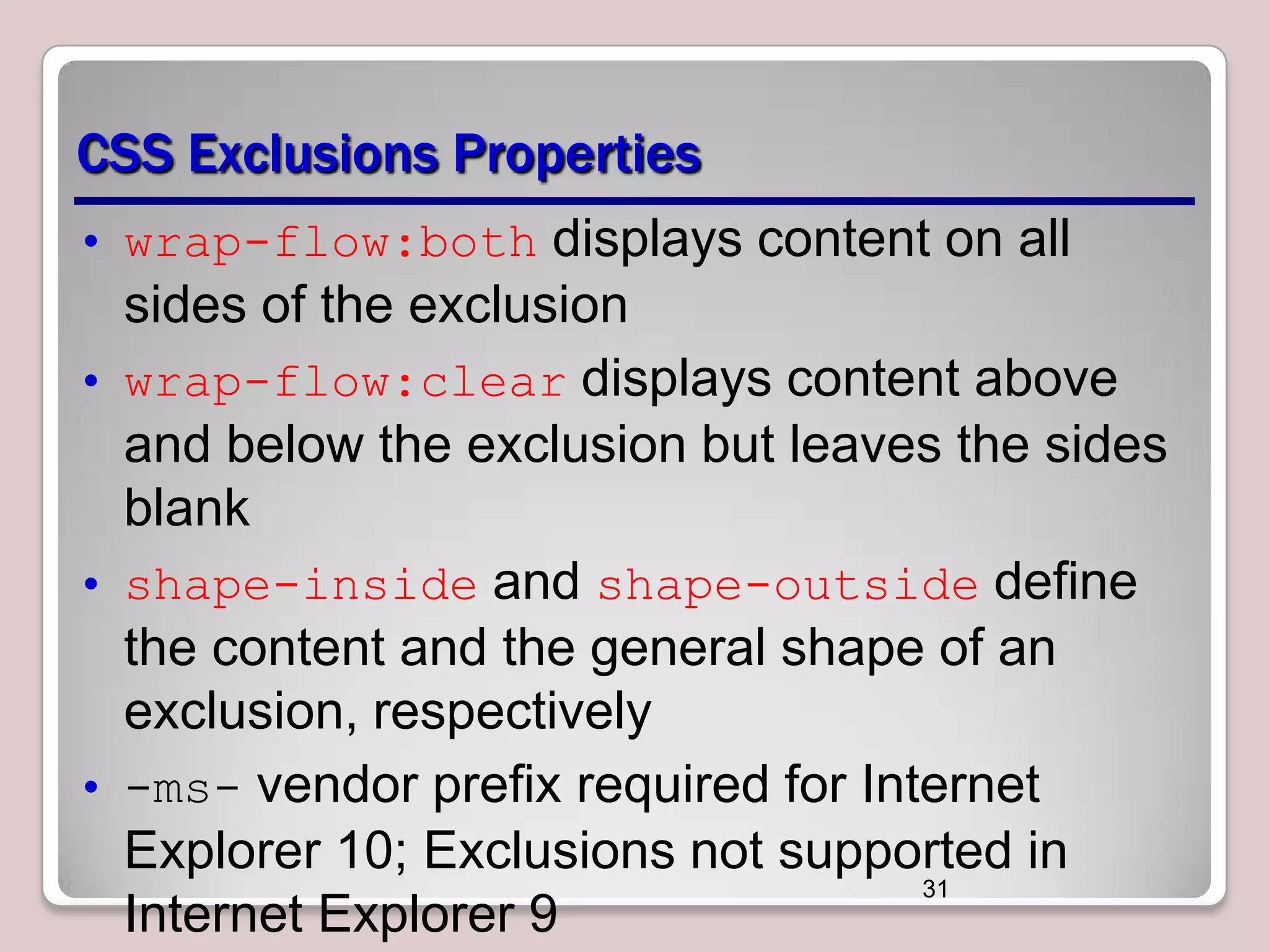 CSS Exclusions Properties • wrap-flow:both displays content on all sides of the exclusion • wrap-flow:clear displays content above and below the exclusion but leaves the sides blank • shape-inside and shape-outside define the content and the general shape of an exclusion, respectively • -ms- vendor prefix required for Internet Explorer 10; Exclusions not supported in 31 Internet Explorer 9 