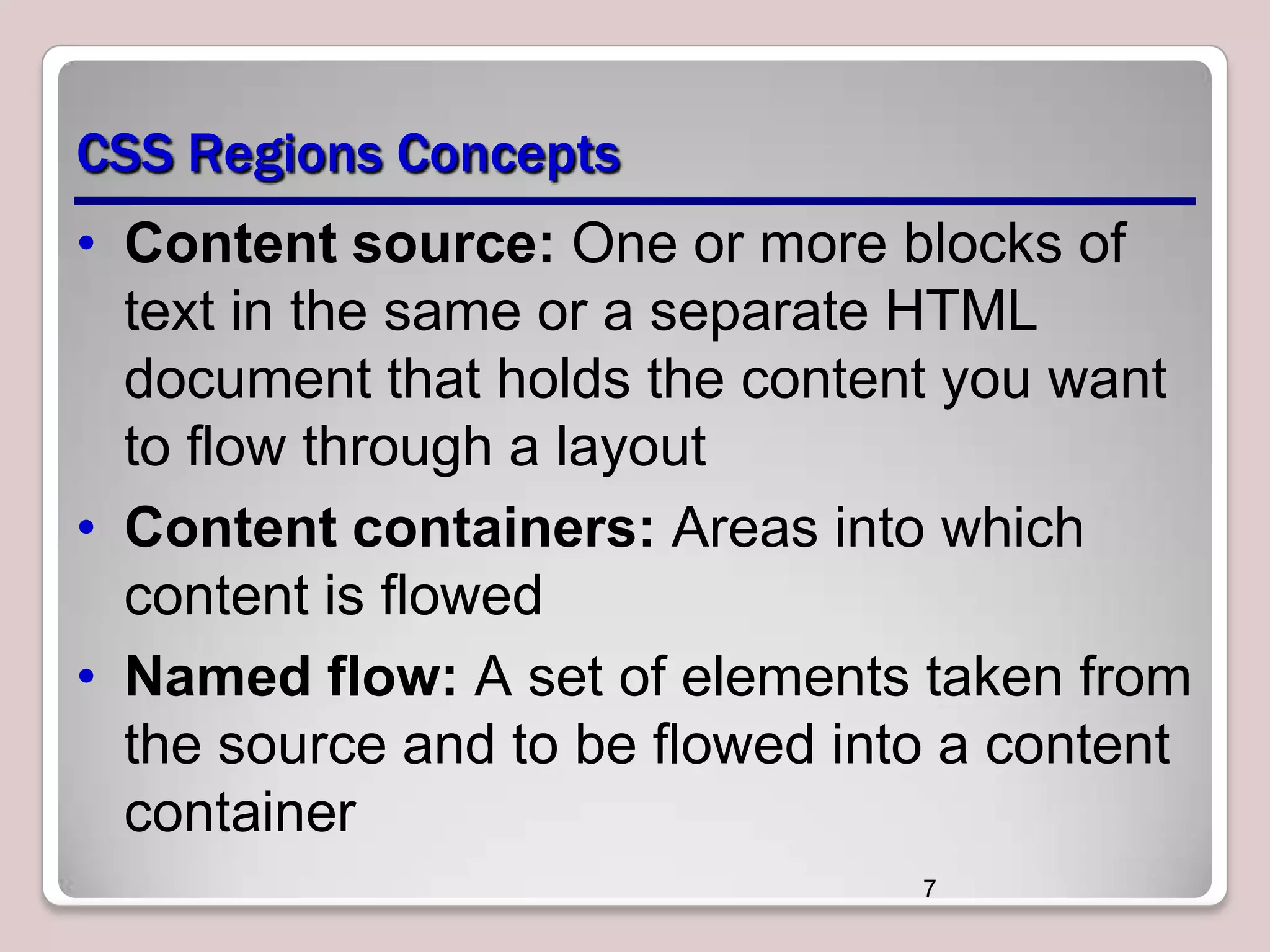CSS Regions Concepts • Content source: One or more blocks of text in the same or a separate HTML document that holds the content you want to flow through a layout • Content containers: Areas into which content is flowed • Named flow: A set of elements taken from the source and to be flowed into a content container 7 