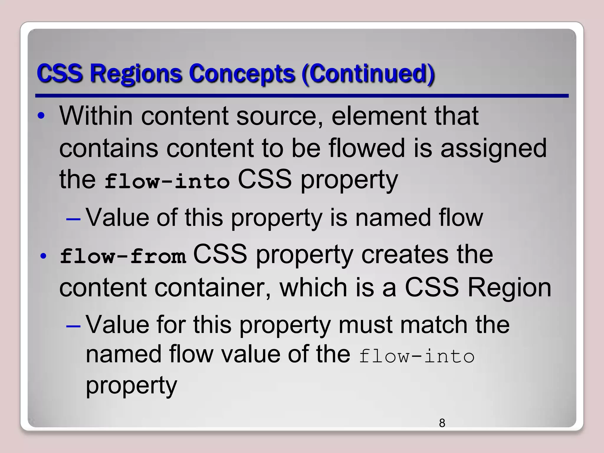 CSS Regions Concepts (Continued) • Within content source, element that contains content to be flowed is assigned the flow-into CSS property – Value of this property is named flow • flow-from CSS property creates the content container, which is a CSS Region – Value for this property must match the named flow value of the flow-into property 8 