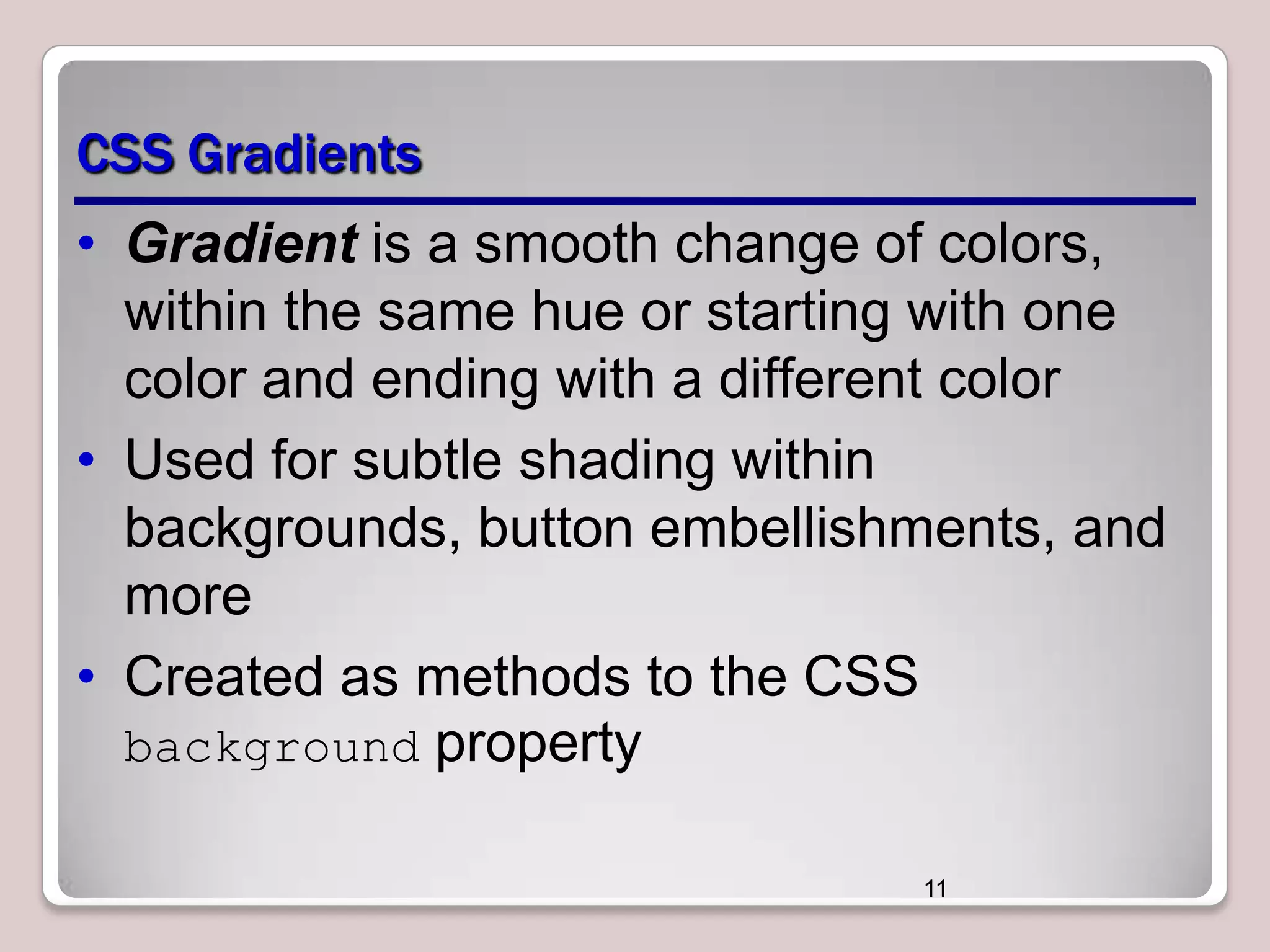 CSS Gradients
• Gradient is a smooth change of colors,
within the same hue or starting with one
color and ending with a different color
• Used for subtle shading within
backgrounds, button embellishments, and
more
• Created as methods to the CSS
background property
11

 