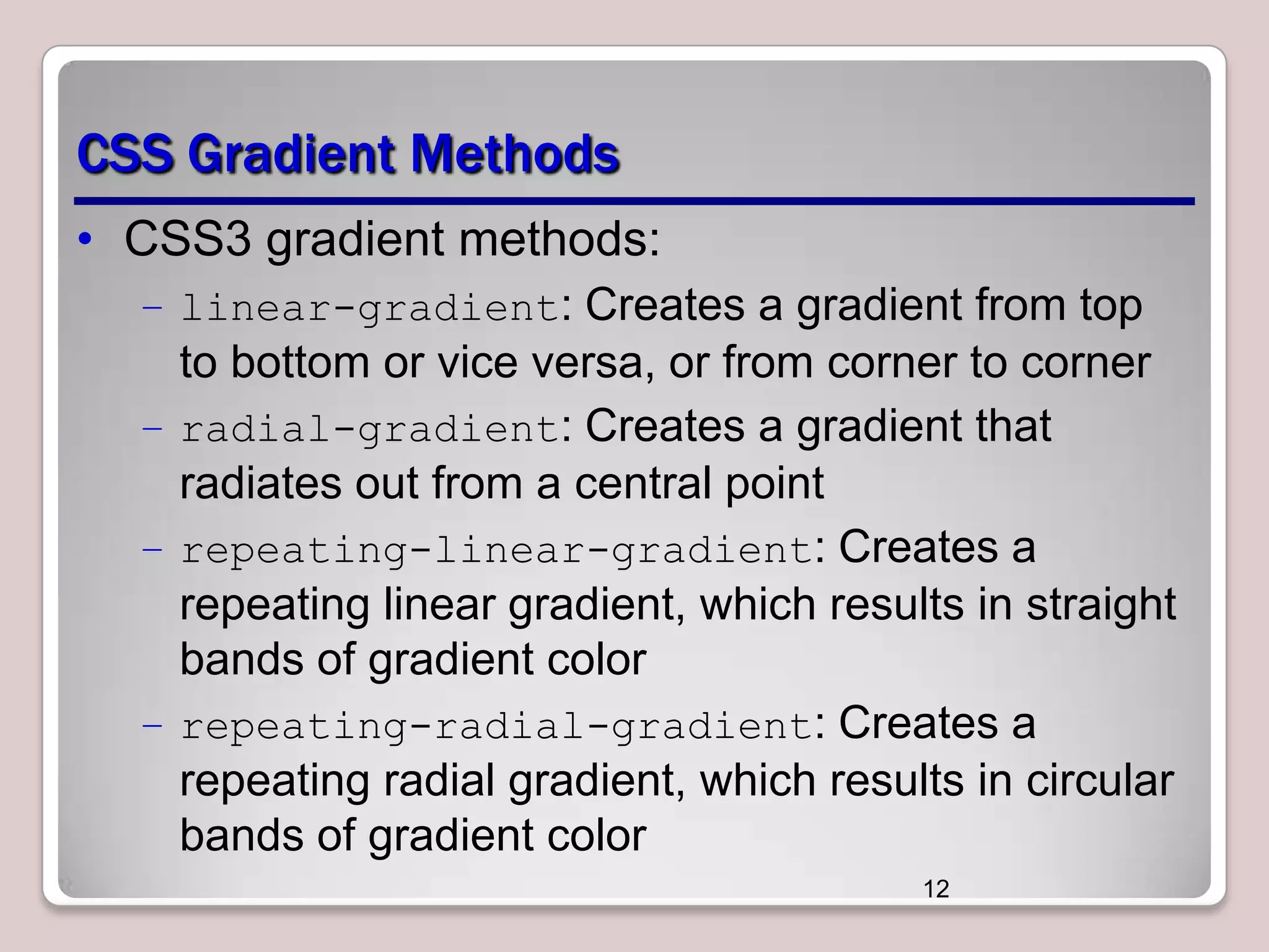 CSS Gradient Methods
• CSS3 gradient methods:
– linear-gradient: Creates a gradient from top

to bottom or vice versa, or from corner to corner
– radial-gradient: Creates a gradient that
radiates out from a central point
– repeating-linear-gradient: Creates a
repeating linear gradient, which results in straight
bands of gradient color
– repeating-radial-gradient: Creates a
repeating radial gradient, which results in circular
bands of gradient color
12

 