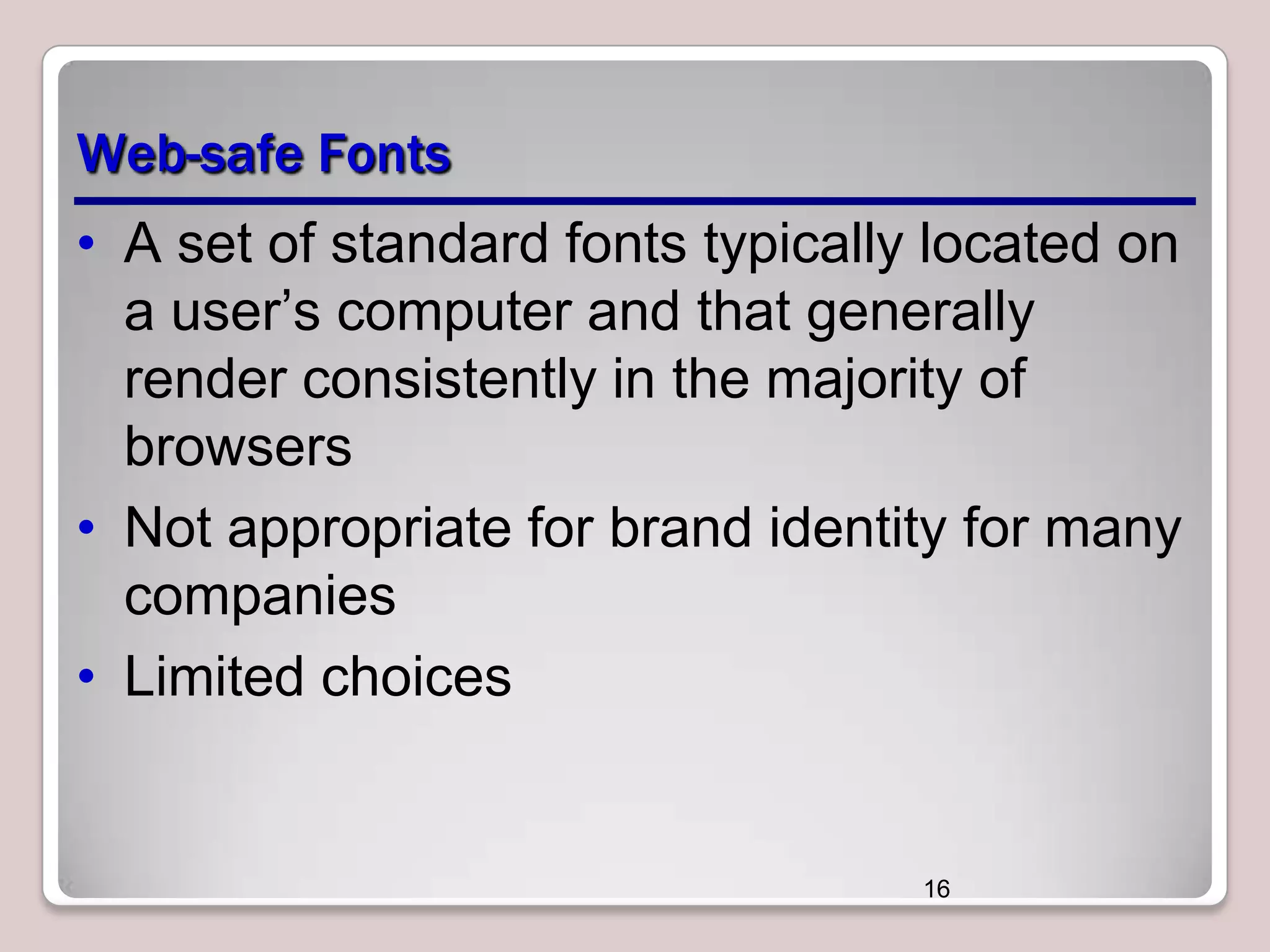 Web-safe Fonts
• A set of standard fonts typically located on
a user’s computer and that generally
render consistently in the majority of
browsers
• Not appropriate for brand identity for many
companies
• Limited choices

16

 