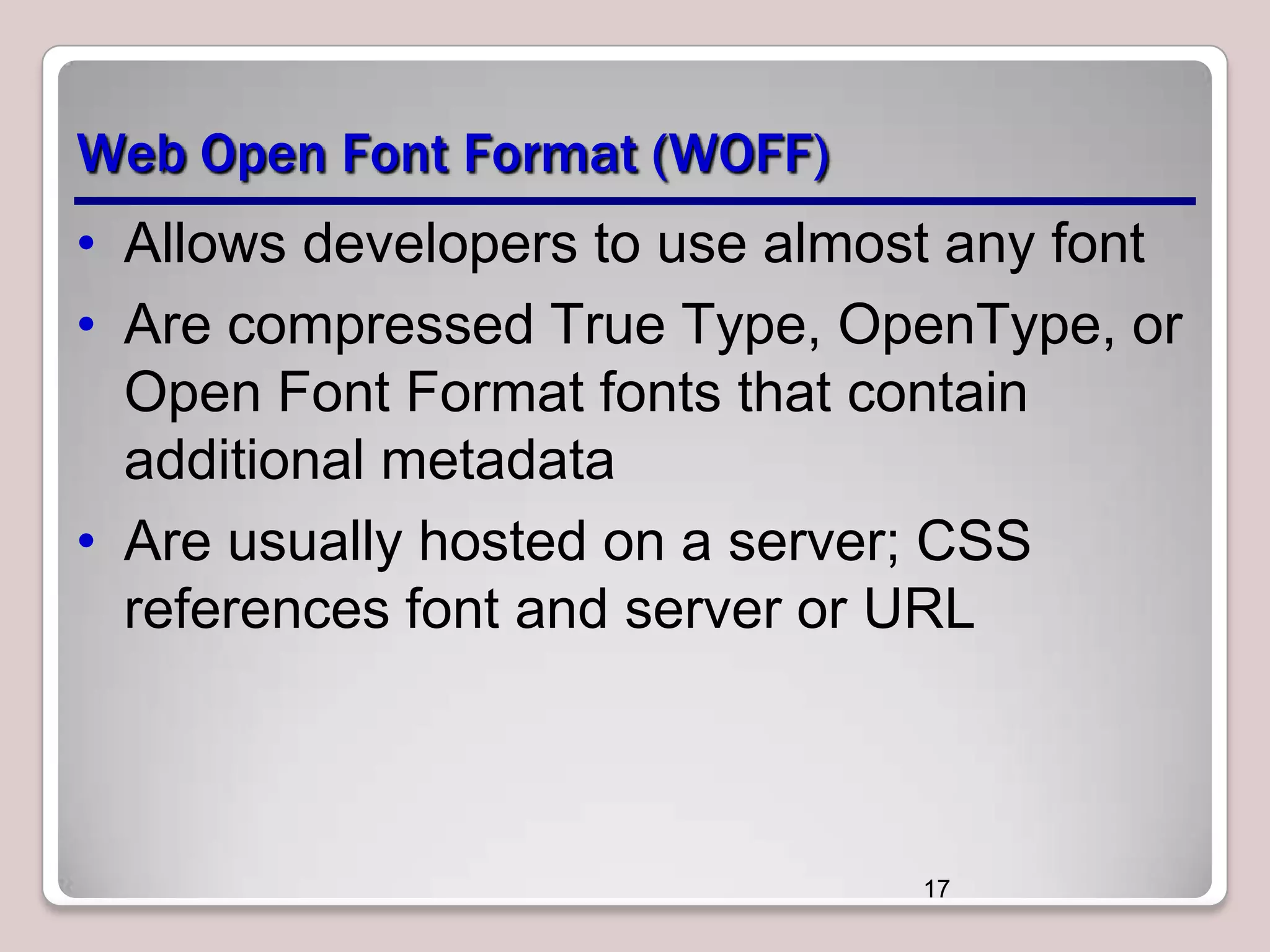 Web Open Font Format (WOFF)
• Allows developers to use almost any font
• Are compressed True Type, OpenType, or
Open Font Format fonts that contain
additional metadata
• Are usually hosted on a server; CSS
references font and server or URL

17

 