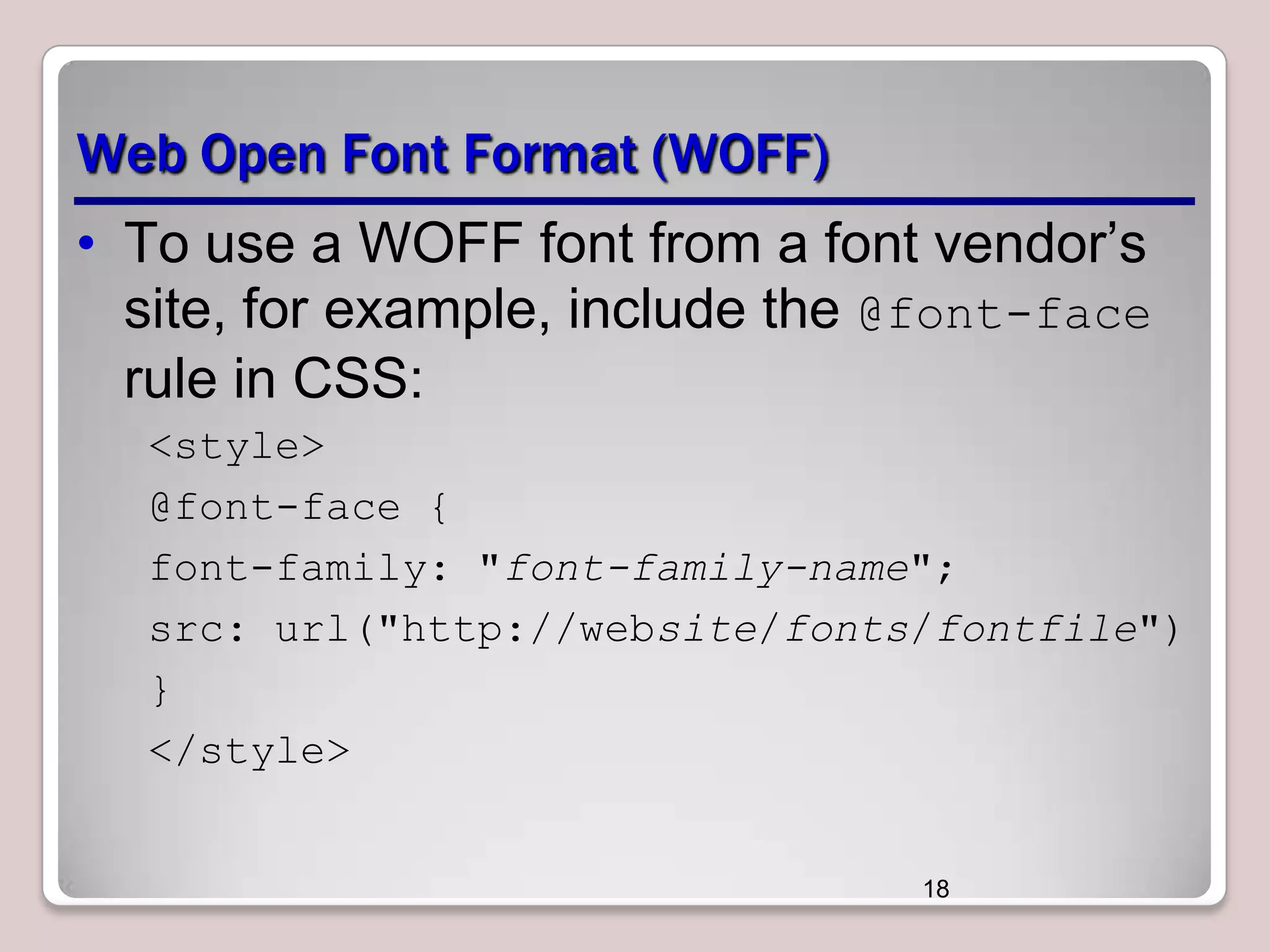 Web Open Font Format (WOFF)
• To use a WOFF font from a font vendor’s
site, for example, include the @font-face
rule in CSS:
<style>
@font-face {
font-family: "font-family-name";
src: url("http://website/fonts/fontfile")
}
</style>

18

 