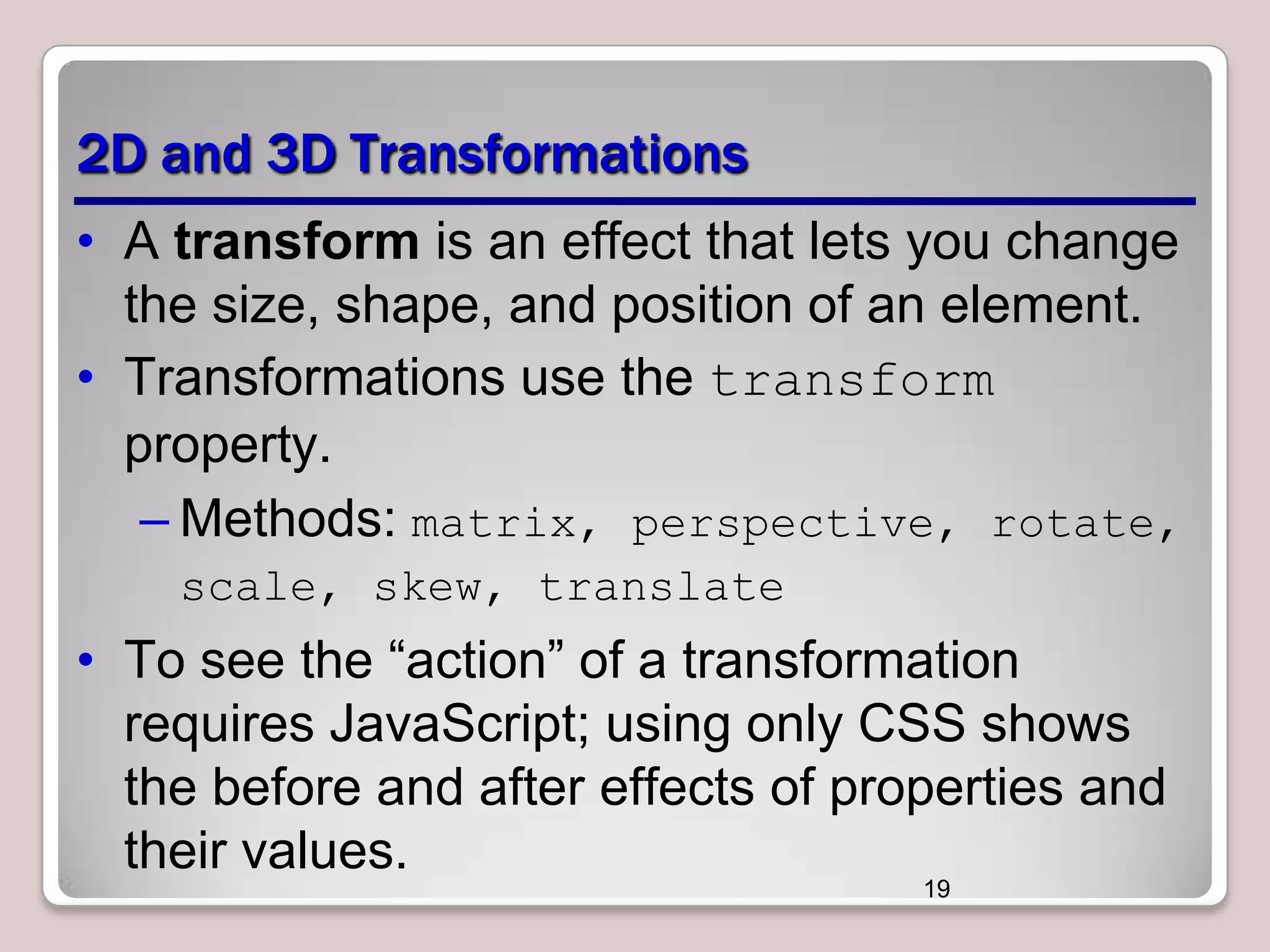 2D and 3D Transformations
• A transform is an effect that lets you change
the size, shape, and position of an element.
• Transformations use the transform
property.
– Methods: matrix, perspective, rotate,
scale, skew, translate

• To see the ―action‖ of a transformation
requires JavaScript; using only CSS shows
the before and after effects of properties and
their values.
19

 