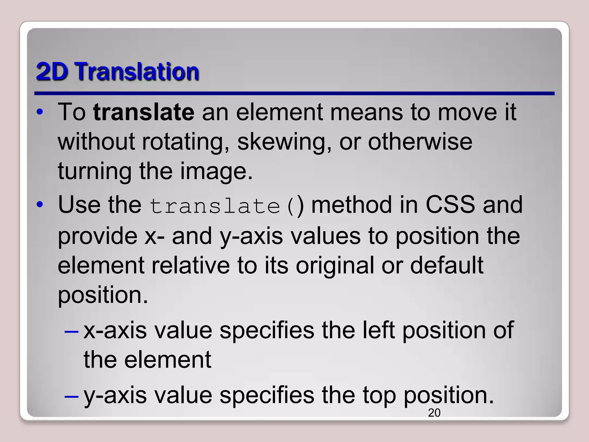 2D Translation
• To translate an element means to move it
without rotating, skewing, or otherwise
turning the image.
• Use the translate() method in CSS and
provide x- and y-axis values to position the
element relative to its original or default
position.
– x-axis value specifies the left position of
the element
– y-axis value specifies the top position.
20

 