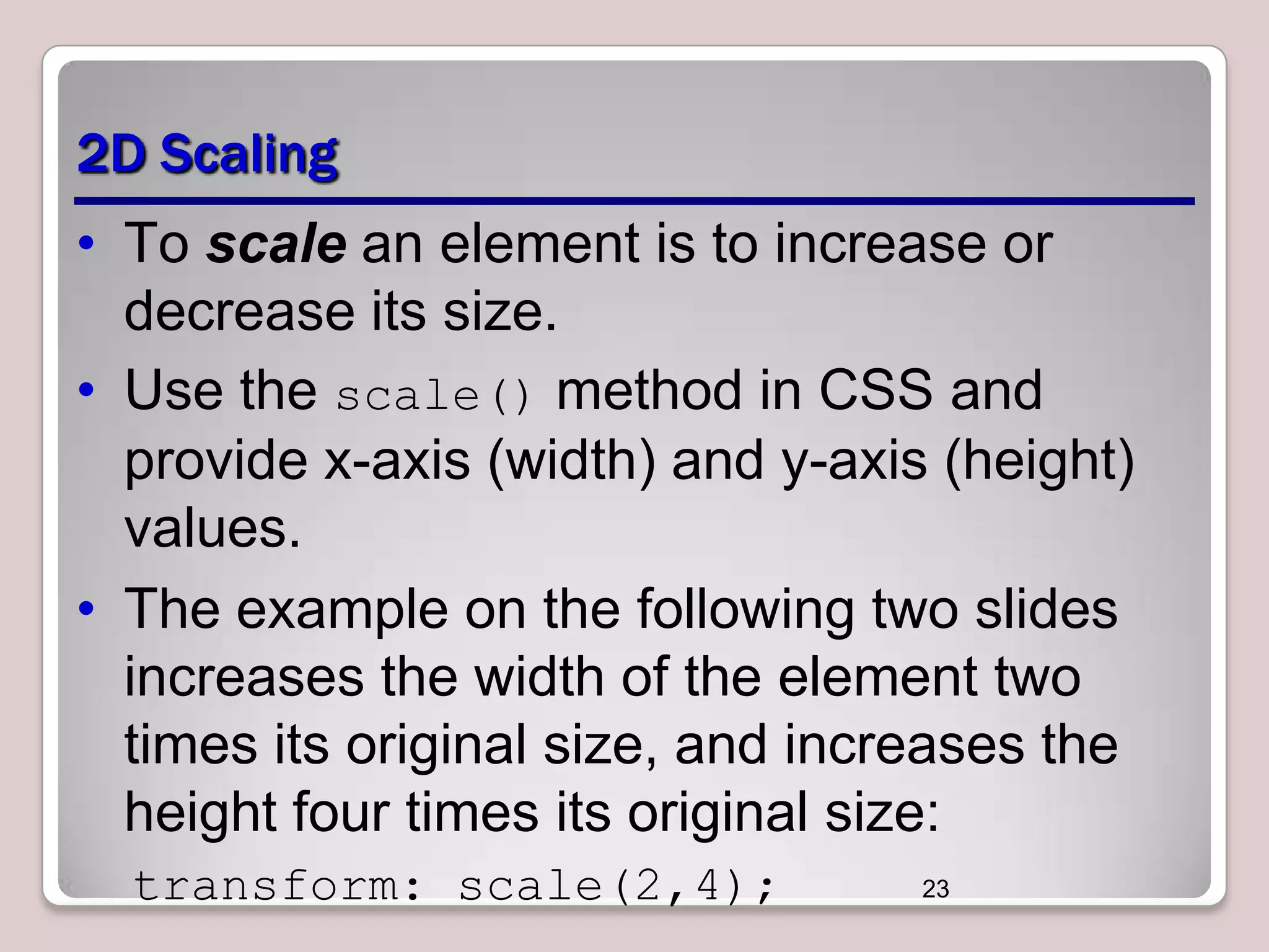 2D Scaling
• To scale an element is to increase or
decrease its size.
• Use the scale() method in CSS and
provide x-axis (width) and y-axis (height)
values.
• The example on the following two slides
increases the width of the element two
times its original size, and increases the
height four times its original size:
transform: scale(2,4);

23

 