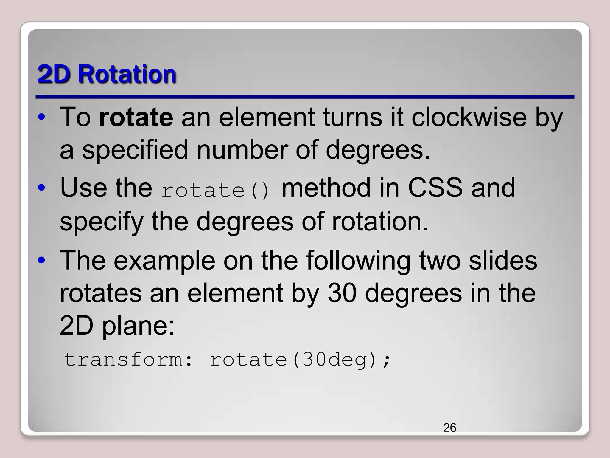 2D Rotation
• To rotate an element turns it clockwise by
a specified number of degrees.
• Use the rotate() method in CSS and
specify the degrees of rotation.
• The example on the following two slides
rotates an element by 30 degrees in the
2D plane:
transform: rotate(30deg);
26

 