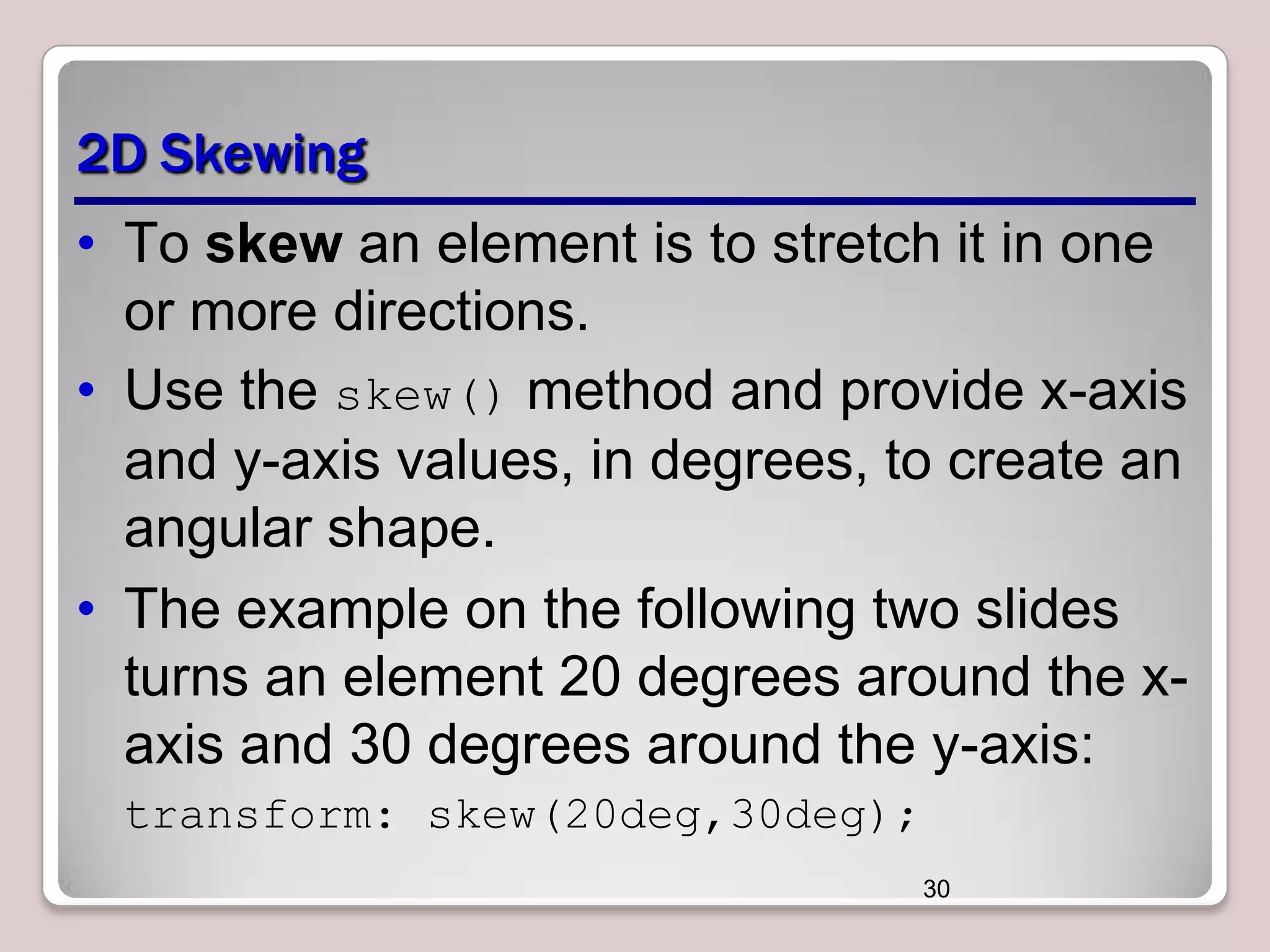 2D Skewing
• To skew an element is to stretch it in one
or more directions.
• Use the skew() method and provide x-axis
and y-axis values, in degrees, to create an
angular shape.
• The example on the following two slides
turns an element 20 degrees around the xaxis and 30 degrees around the y-axis:
transform: skew(20deg,30deg);
30

 