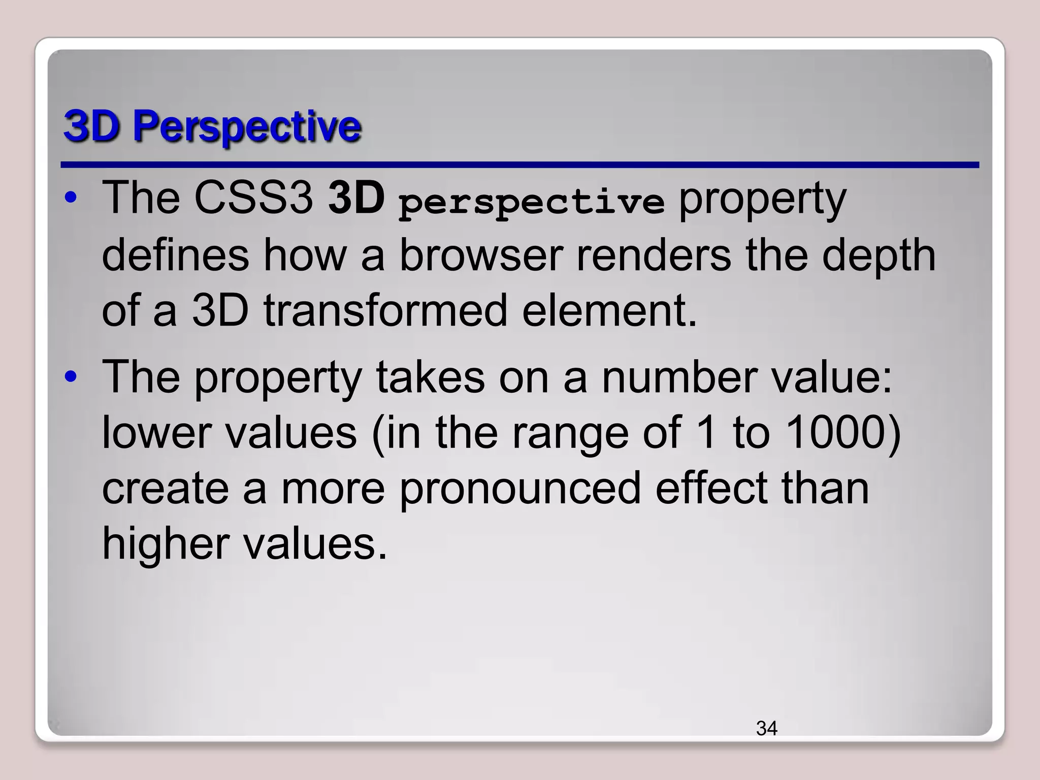 3D Perspective
• The CSS3 3D perspective property
defines how a browser renders the depth
of a 3D transformed element.
• The property takes on a number value:
lower values (in the range of 1 to 1000)
create a more pronounced effect than
higher values.

34

 