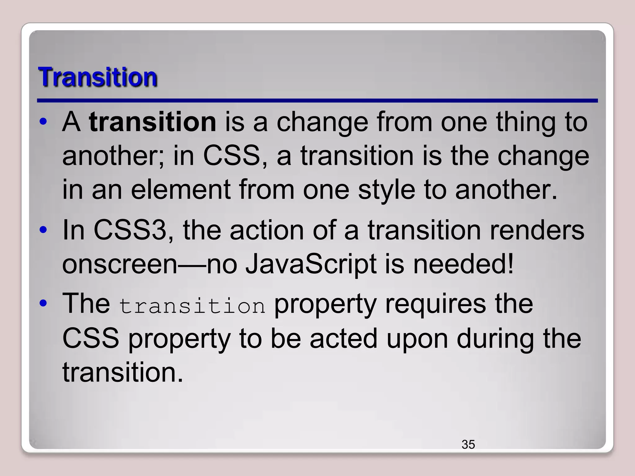 Transition
• A transition is a change from one thing to
another; in CSS, a transition is the change
in an element from one style to another.
• In CSS3, the action of a transition renders
onscreen—no JavaScript is needed!
• The transition property requires the
CSS property to be acted upon during the
transition.
35

 