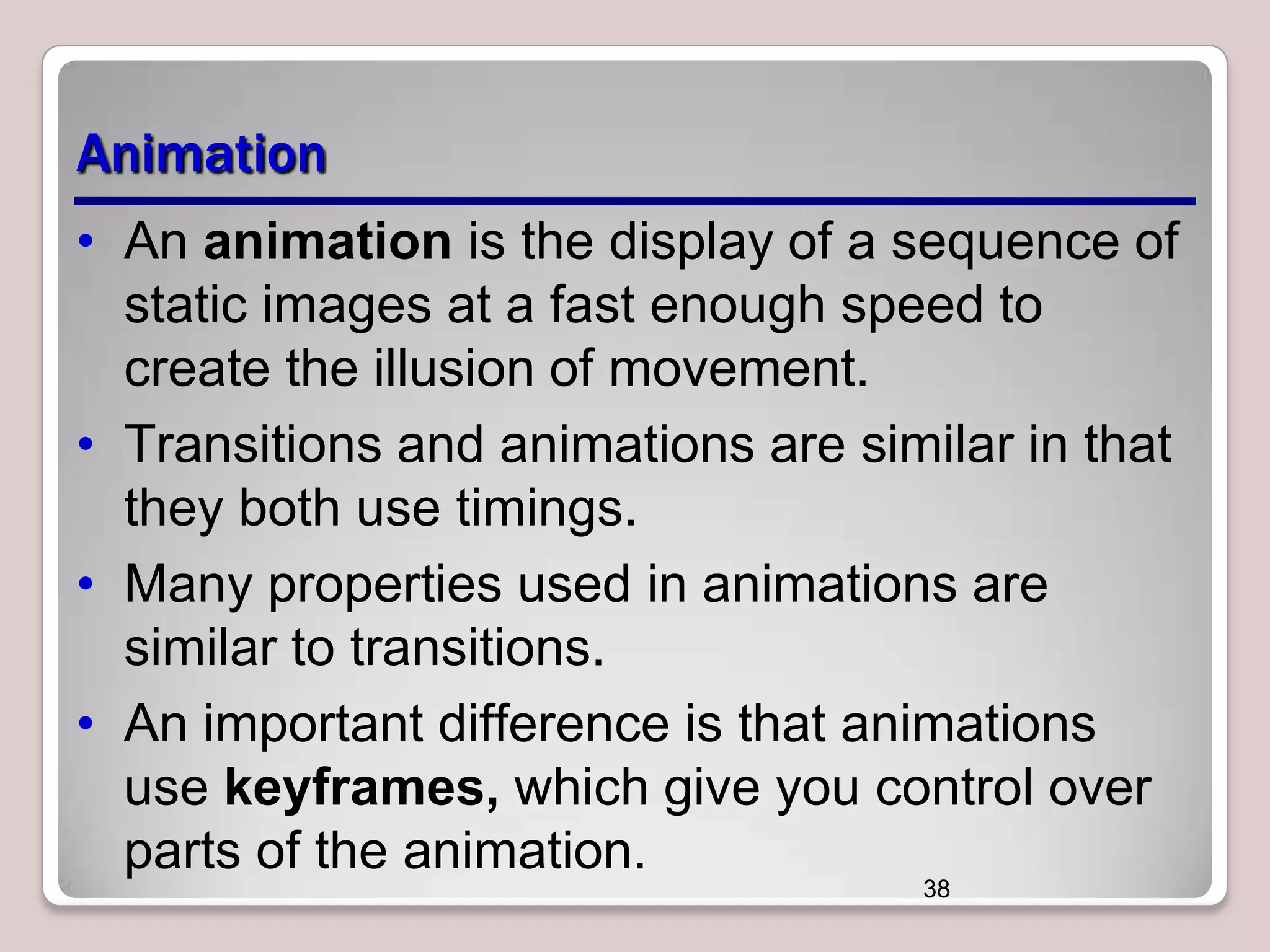 Animation
• An animation is the display of a sequence of
static images at a fast enough speed to
create the illusion of movement.
• Transitions and animations are similar in that
they both use timings.
• Many properties used in animations are
similar to transitions.
• An important difference is that animations
use keyframes, which give you control over
parts of the animation.
38

 