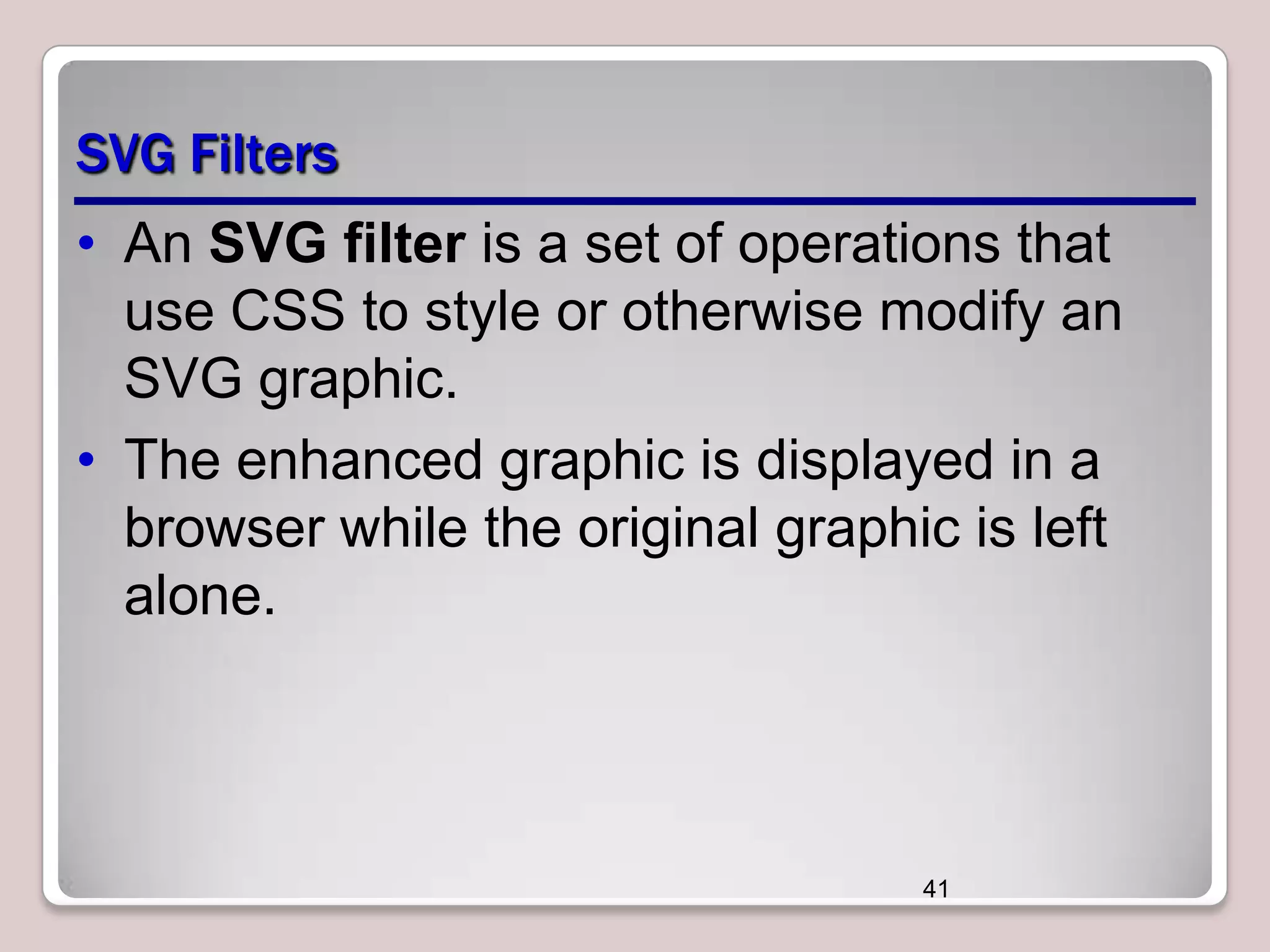SVG Filters
• An SVG filter is a set of operations that
use CSS to style or otherwise modify an
SVG graphic.
• The enhanced graphic is displayed in a
browser while the original graphic is left
alone.

41

 