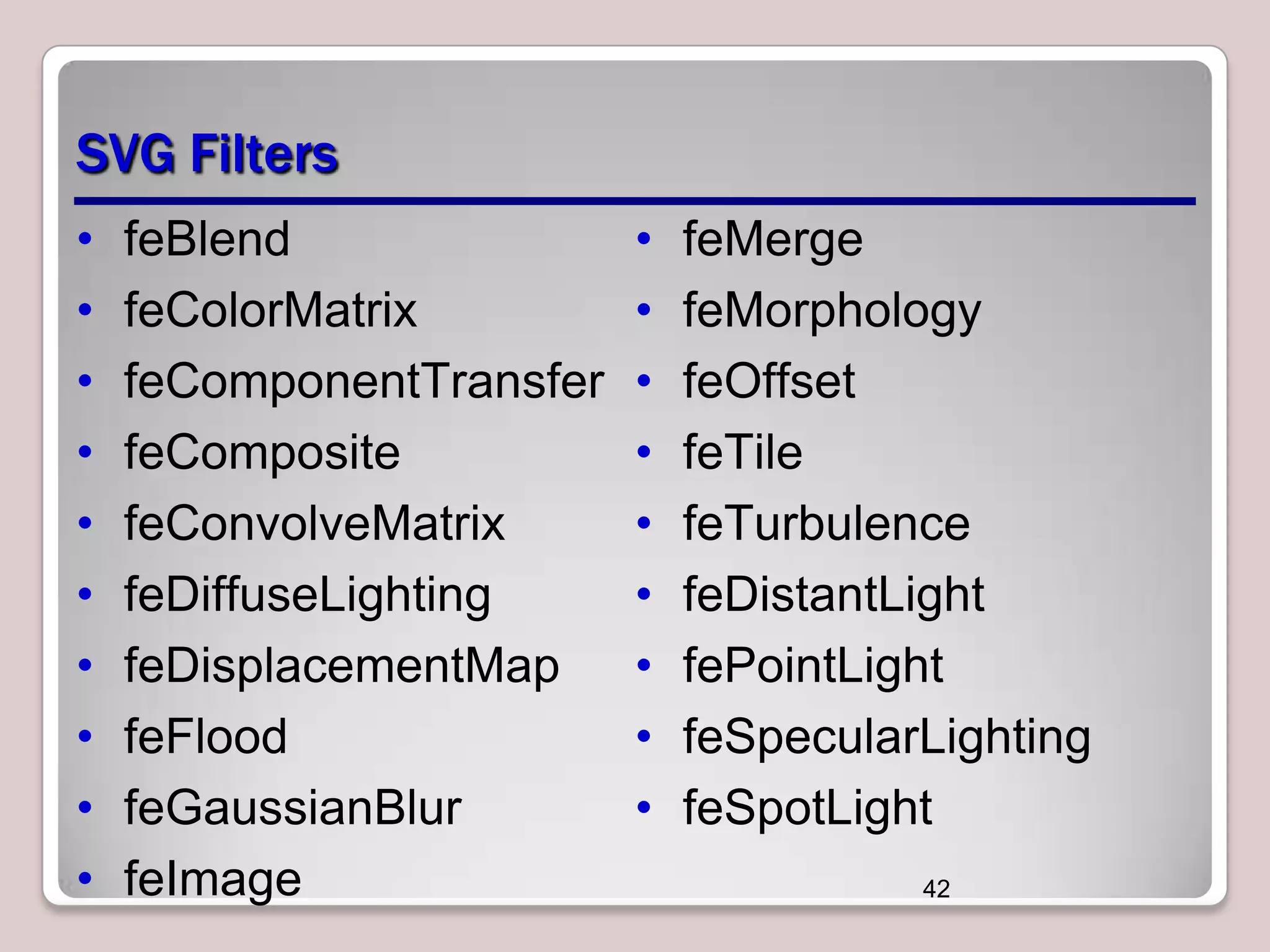 SVG Filters
•
•
•
•
•
•
•
•
•
•

feBlend
feColorMatrix
feComponentTransfer
feComposite
feConvolveMatrix
feDiffuseLighting
feDisplacementMap
feFlood
feGaussianBlur
feImage

•
•
•
•
•
•
•
•
•

feMerge
feMorphology
feOffset
feTile
feTurbulence
feDistantLight
fePointLight
feSpecularLighting
feSpotLight
42

 