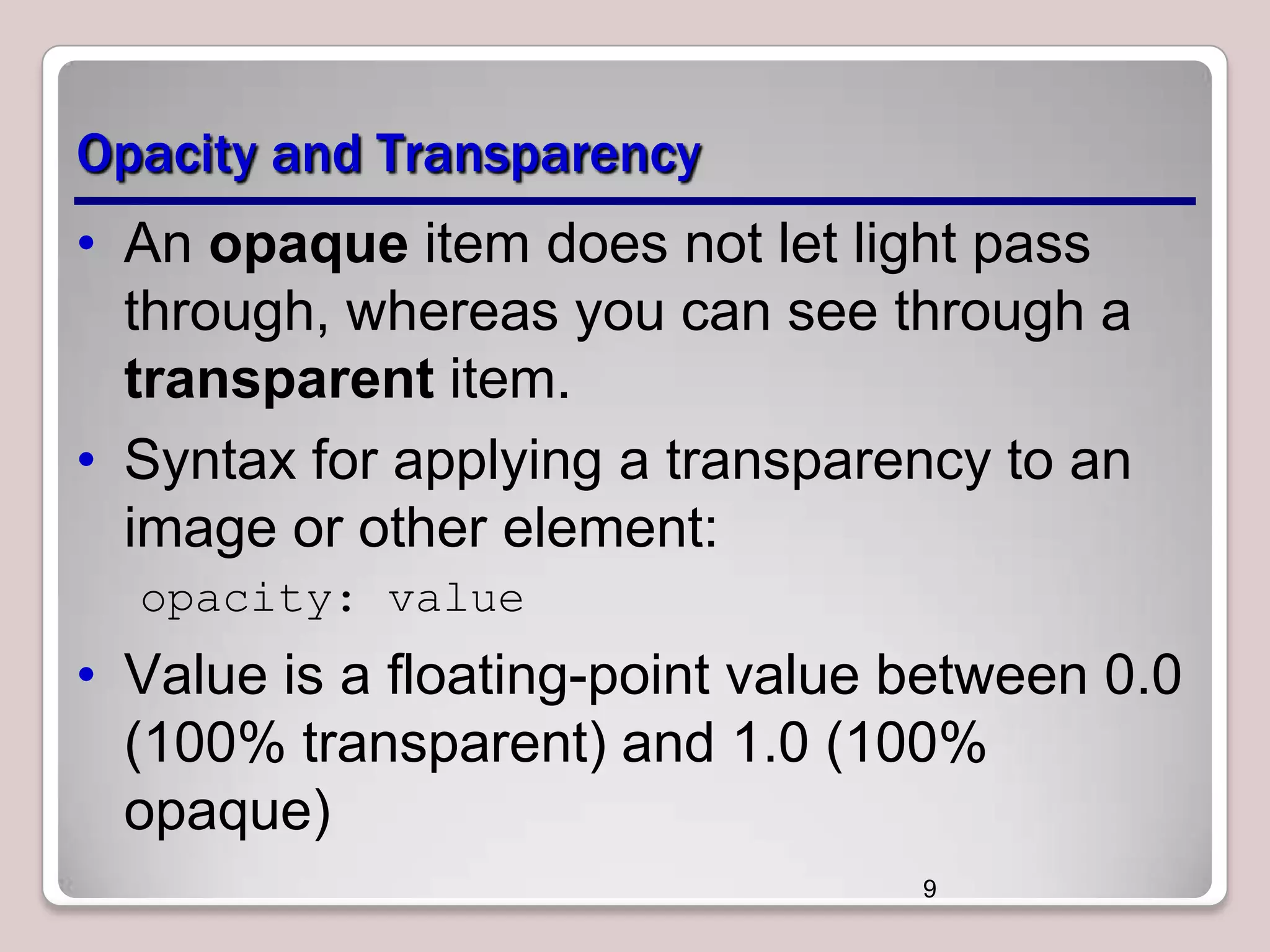 Opacity and Transparency
• An opaque item does not let light pass
through, whereas you can see through a
transparent item.
• Syntax for applying a transparency to an
image or other element:
opacity: value

• Value is a floating-point value between 0.0
(100% transparent) and 1.0 (100%
opaque)
9

 