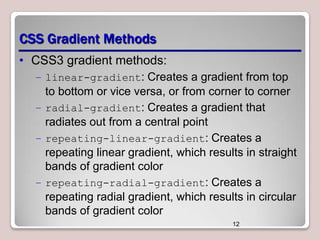 CSS Gradient Methods
• CSS3 gradient methods:
– linear-gradient: Creates a gradient from top

to bottom or vice versa, or from corner to corner
– radial-gradient: Creates a gradient that
radiates out from a central point
– repeating-linear-gradient: Creates a
repeating linear gradient, which results in straight
bands of gradient color
– repeating-radial-gradient: Creates a
repeating radial gradient, which results in circular
bands of gradient color
12

 