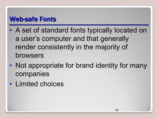 Web-safe Fonts
• A set of standard fonts typically located on
a user’s computer and that generally
render consistently in the majority of
browsers
• Not appropriate for brand identity for many
companies
• Limited choices

16

 