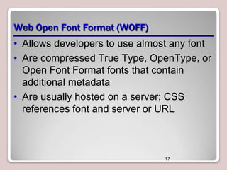 Web Open Font Format (WOFF)
• Allows developers to use almost any font
• Are compressed True Type, OpenType, or
Open Font Format fonts that contain
additional metadata
• Are usually hosted on a server; CSS
references font and server or URL

17

 