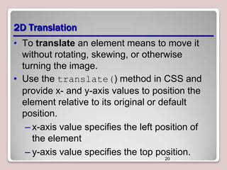 2D Translation
• To translate an element means to move it
without rotating, skewing, or otherwise
turning the image.
• Use the translate() method in CSS and
provide x- and y-axis values to position the
element relative to its original or default
position.
– x-axis value specifies the left position of
the element
– y-axis value specifies the top position.
20

 