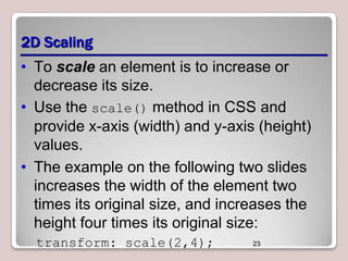 2D Scaling
• To scale an element is to increase or
decrease its size.
• Use the scale() method in CSS and
provide x-axis (width) and y-axis (height)
values.
• The example on the following two slides
increases the width of the element two
times its original size, and increases the
height four times its original size:
transform: scale(2,4);

23

 