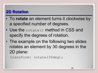 2D Rotation
• To rotate an element turns it clockwise by
a specified number of degrees.
• Use the rotate() method in CSS and
specify the degrees of rotation.
• The example on the following two slides
rotates an element by 30 degrees in the
2D plane:
transform: rotate(30deg);
26

 