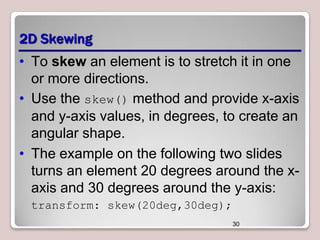 2D Skewing
• To skew an element is to stretch it in one
or more directions.
• Use the skew() method and provide x-axis
and y-axis values, in degrees, to create an
angular shape.
• The example on the following two slides
turns an element 20 degrees around the xaxis and 30 degrees around the y-axis:
transform: skew(20deg,30deg);
30

 