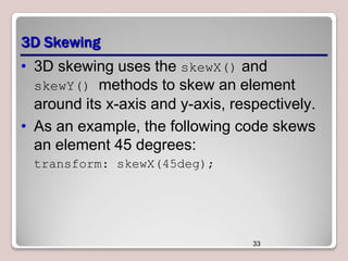 3D Skewing
• 3D skewing uses the skewX() and
skewY() methods to skew an element
around its x-axis and y-axis, respectively.
• As an example, the following code skews
an element 45 degrees:
transform: skewX(45deg);

33

 
