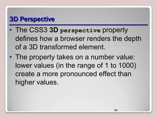3D Perspective
• The CSS3 3D perspective property
defines how a browser renders the depth
of a 3D transformed element.
• The property takes on a number value:
lower values (in the range of 1 to 1000)
create a more pronounced effect than
higher values.

34

 