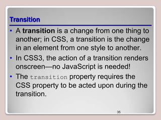Transition
• A transition is a change from one thing to
another; in CSS, a transition is the change
in an element from one style to another.
• In CSS3, the action of a transition renders
onscreen—no JavaScript is needed!
• The transition property requires the
CSS property to be acted upon during the
transition.
35

 