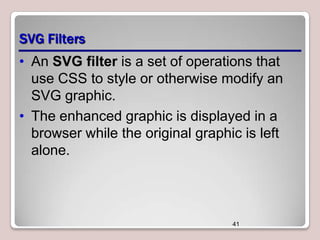 SVG Filters
• An SVG filter is a set of operations that
use CSS to style or otherwise modify an
SVG graphic.
• The enhanced graphic is displayed in a
browser while the original graphic is left
alone.

41

 
