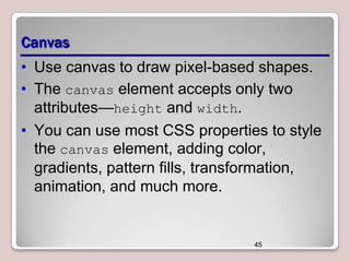 Canvas
• Use canvas to draw pixel-based shapes.
• The canvas element accepts only two
attributes—height and width.
• You can use most CSS properties to style
the canvas element, adding color,
gradients, pattern fills, transformation,
animation, and much more.

45

 