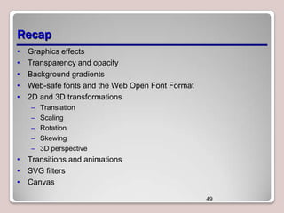 Recap
•
•
•
•
•

Graphics effects
Transparency and opacity
Background gradients
Web-safe fonts and the Web Open Font Format
2D and 3D transformations
–
–
–
–
–

Translation
Scaling
Rotation
Skewing
3D perspective

• Transitions and animations
• SVG filters
• Canvas
49

 