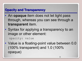 Opacity and Transparency
• An opaque item does not let light pass
through, whereas you can see through a
transparent item.
• Syntax for applying a transparency to an
image or other element:
opacity: value

• Value is a floating-point value between 0.0
(100% transparent) and 1.0 (100%
opaque)
9

 