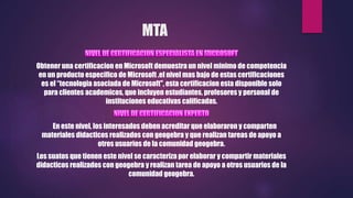 MTA
Obtener una certificacion en Microsoft demuestra un nivel minimo de competencia
en un producto especifico de Microsoft .el nivel mas bajo de estas certificaciones
es el “tecnologia asociada de Microsoft", esta certificacion esta disponible solo
para clientes academicos, que incluyen estudiantes, profesores y personal de
instituciones educativas calificadas.
En este nivel, los interesados deben acreditar que elaboraron y comparten
materiales didacticos realizados con geogebra y que realizan tareas de apoyo a
otros usuarios de la comunidad geogebra.
Los suatos que tienen este nivel se caracteriza por elaborar y compartir materiales
didacticos realizados con geogebra y realizan tarea de apoyo a otros usuarios de la
comunidad geogebra.
 