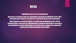 MCSA
Habilidades para su carrera profesional
Demuestre su dominio sobre las capacidades principales de Windows Server 2012,
necesarias para reducir los costes de TI y aportar un mayor valor empresarial.
Como obtener un certificado MCSA: la certificacion de Windows Server 2012 le
permite aspirar a un puesto de administrador de sistemas informaticos y de redes o
de especialista en redes informaticas. Es el primer paso a seguir para convertirse
en Microsoft Certified Solutions Expert (MCSE).
 