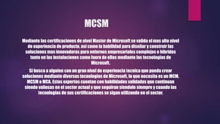 MCSM
Mediante las certificaciones de nivel Master de Microsoft se valida elmas alto nivel
de experiencia de producto, asi como la habilidad para diseñar y construir las
soluciones mas innovadoras para entornos empresariales complejos e hibridos
tanto en las instalaciones como fuera de ellas mediante las tecnologias de
Microsoft.
Si busca a alguien con un gran nivel de experiencia tecnica que pueda crear
soluciones mediante diversas tecnologias de Microsoft, lo que necesita es un MCM,
MCSM o MCA. Estos expertos cuentan con habilidades validadas que continuan
siendo valiosas en el sector actual y que seguiran siendolo siempre y cuando las
tecnologias de sus certificaciones se sigan utilizando en el sector.
 