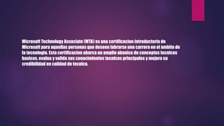 Microsoft Technology Associate (MTA) es una certificacion introductoria de
Microsoft para aquellas personas que deseen labrarse una carrera en el ambito de
la tecnologia. Esta certificacion abarca un amplio abanico de conceptos tecnicos
basicos, evalua y valida sus conocimientos tecnicos principales y mejora su
credibilidad en calidad de tecnico.
 