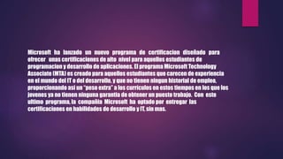 Microsoft ha lanzado un nuevo programa de certificacion diseñado para
ofrecer unas certificaciones de alto nivel para aquellos estudiantes de
programacion y desarrollo de aplicaciones. El programa Microsoft Technology
Associate (MTA) es creado para aquellos estudiantes que carecen de experiencia
en el mundo del IT o del desarrollo, y que no tienen ningun historial de empleo,
proporcionando asi un “peso extra” a los currículos en estos tiempos en los que los
jovenes ya no tienen ninguna garantia de obtener un puesto trabajo. Con este
ultimo programa, la compañia Microsoft ha optado por entregar las
certificaciones en habilidades de desarrollo y IT, sin mas.
 