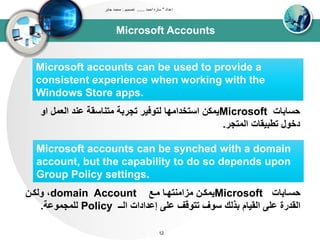 Microsoft Accounts
‫إعداد‬"‫احمد‬ ‫ساره‬......‫تصميم‬:‫جابر‬ ‫محمد‬
12
Microsoft accounts can be used to provide a
consistent experience when working with the
Windows Store apps.
‫حساباا‬Microsoft‫او‬ ‫اوعتل‬ ‫عند‬ ‫تتناسقى‬ ‫تجربى‬ ‫وتوفير‬ ‫استخداتيا‬ ‫يتكن‬
‫اوتتجر‬ ‫تطبيقاا‬ ‫دخول‬.
Microsoft accounts can be synched with a domain
account, but the capability to do so depends upon
Group Policy settings.
‫داباا‬‫د‬‫حس‬Microsoft‫دع‬‫د‬‫ت‬ ‫دا‬‫د‬‫تزاتنتي‬ ‫دن‬‫د‬‫يتك‬domain Account‫دن‬‫د‬‫ووك‬ ،
‫اوــ‬ ‫إعداداا‬ ‫عل‬ ‫تتوقف‬ ‫سوف‬ ‫بذوك‬ ‫اوقيام‬ ‫عل‬ ‫اوقدرة‬Policy‫ولتجتوعى‬.
 